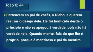 João 8: 44
Pertencem ao pai de vocês, o Diabo, e querem
realizar o desejo dele. Ele foi homicida desde o
princípio e não se apegou à verdade, pois não há
verdade nele. Quando mente, fala do que lhe é
próprio, porque é mentiroso e pai da mentira.
 