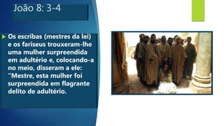 João 8: 3-4
 Os escribas (mestres da lei)
e os fariseus trouxeram-lhe
uma mulher surpreendida
em adultério e, colocando-a
no meio, disseram a ele:
“Mestre, esta mulher foi
surpreendida em flagrante
delito de adultério.
 