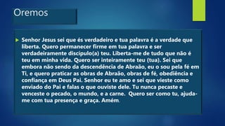 Oremos
 Senhor Jesus sei que és verdadeiro e tua palavra é a verdade que
liberta. Quero permanecer firme em tua palavra e ser
verdadeiramente discípulo(a) teu. Liberta-me de tudo que não é
teu em minha vida. Quero ser inteiramente teu (tua). Sei que
embora não sendo da descendência de Abraão, eu o sou pela fé em
Ti, e quero praticar as obras de Abraão, obras de fé, obediência e
confiança em Deus Pai. Senhor eu te amo e sei que vieste como
enviado do Pai e falas o que ouviste dele. Tu nunca pecaste e
venceste o pecado, o mundo, e a carne. Quero ser como tu, ajuda-
me com tua presença e graça. Amém.
 