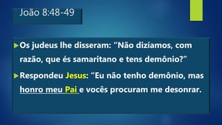 João 8:48-49
Os judeus lhe disseram: “Não dizíamos, com
razão, que és samaritano e tens demônio?”
Respondeu Jesus: “Eu não tenho demônio, mas
honro meu Pai e vocês procuram me desonrar.
 