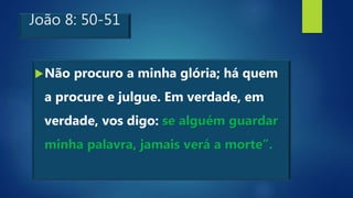 João 8: 50-51
Não procuro a minha glória; há quem
a procure e julgue. Em verdade, em
verdade, vos digo: se alguém guardar
minha palavra, jamais verá a morte”.
 