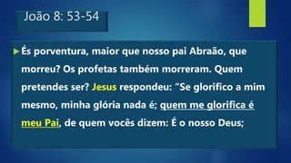 João 8: 53-54
És porventura, maior que nosso pai Abraão, que
morreu? Os profetas também morreram. Quem
pretendes ser? Jesus respondeu: “Se glorifico a mim
mesmo, minha glória nada é; quem me glorifica é
meu Pai, de quem vocês dizem: É o nosso Deus;
 