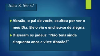 João 8: 56-57
Abraão, o pai de vocês, exultou por ver o
meu Dia. Ele o viu e encheu-se de alegria.
Disseram os judeus: “Não tens ainda
cinquenta anos e viste Abraão?”
 