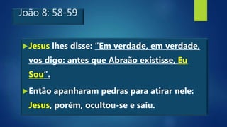 João 8: 58-59
Jesus lhes disse: “Em verdade, em verdade,
vos digo: antes que Abraão existisse, Eu
Sou”.
Então apanharam pedras para atirar nele:
Jesus, porém, ocultou-se e saiu.
 