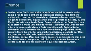 Oremos
 Senhor Jesus, Tu És, tens todos os atributos do Pai, és eterno, assim
como o Pai do céu, e embora os judeus não cressem, hoje também
muitos não creem em tua eternidade, não o reconhecem como Filho
unigênito de Deus Pai, alguns acham que és profeta ou filósofo, ou que
Maria, tua mãe, é a mãe de Deus. Como poderia ser, se Deus é eterno e
tu és eterno, e Maria uma filha de Abraão? Sabemos que Deus não tem
mãe, e tu nasceste de Maria, e foste concebido pelo Espírito Santo,
recebendo dela a humanidade e não a divindade que já tinhas desde
sempre. Maria tua mãe foi uma mulher agraciada e escolhida por Deus
Pai, para ser tua mãe, mãe do Filho de Deus. Ela não deve ser
glorificada, porque Deus não reparte sua glória com ninguém, mas deve
ser honrada como sempre foi, pelo Pai e por ti mesmo. Ensina esta
verdade a todos que não entendem e querem entender. Amém.
 