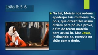 João 8: 5-6
 Na Lei, Moisés nos ordena
apedrejar tais mulheres. Tu,
pois, que dizes? Eles assim
diziam para pô-lo a prova,
a fim de terem matéria
para acusá-lo. Mas Jesus,
inclinando-se, escrevia no
chão com o dedo.
 
