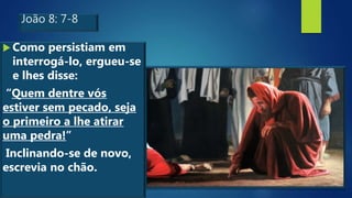João 8: 7-8
 Como persistiam em
interrogá-lo, ergueu-se
e lhes disse:
“Quem dentre vós
estiver sem pecado, seja
o primeiro a lhe atirar
uma pedra!”
Inclinando-se de novo,
escrevia no chão.
 