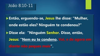 João 8:10-11
Então, erguendo-se, Jesus lhe disse: “Mulher,
onde estão eles? Ninguém te condenou?”
Disse ela: “Ninguém Senhor. Disse, então,
Jesus: “Nem eu te condeno. Vai, e de agora em
diante não peques mais”.
 