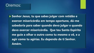 Oremos:
 Senhor Jesus, tu que sabes julgar com retidão e
exercer misericórdia em tempo oportuno, dá-me
sabedoria para saber quando devo julgar e quando
devo exercer misericórdia. Que teu Santo Espírito
me guie a olhar o outro como tu mesmo o vê, e a
agir como tu agirias. Eu dependo de ti Senhor.
Amém.
 