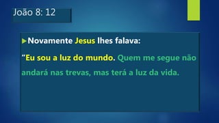 João 8: 12
Novamente Jesus lhes falava:
“Eu sou a luz do mundo. Quem me segue não
andará nas trevas, mas terá a luz da vida.
 