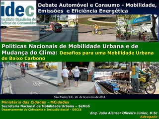 Debate Automóvel e Consumo - Mobilidade,
                       Emissões e Eficiência Energética




Políticas Nacionais de Mobilidade Urbana e de
Mudança do Clima: Desafios para uma Mobilidade Urbana
de Baixo Carbono




                                 São Paulo/UF, 26 de fevereiro de 2013
Ministério das Cidades - MCidades
Secretaria Nacional de Mobilidade Urbana – SeMob
Departamento de Cidadania e Inclusão Social - DECIS
                                                           Eng. João Alencar Oliveira Júnior, D.Sc
                                                                                        Advogado
 