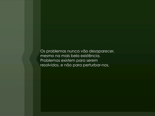Os problemas nunca vão desaparecer,
mesmo na mais bela existência.
Problemas existem para serem
resolvidos, e não para perturbar-nos.
 