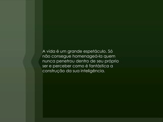 A vida é um grande espetáculo. Só
não consegue homenageá-la quem
nunca penetrou dentro de seu próprio
ser e perceber como é fantástica a
construção da sua inteligência.
 