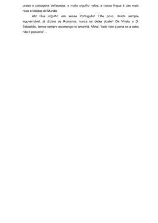 praias e paisagens belíssimas, e muito orgulho nelas; a nossa língua é das mais
ricas e faladas do Mundo.
      Ah! Que orgulho em ser-se Português! Este povo, desde sempre
ingovernável, já diziam os Romanos, nunca se deixa abater! De Viriato a D.
Sebastião, temos sempre esperança no amanhã. Afinal, “tudo vale a pena se a alma
não é pequena”…
 