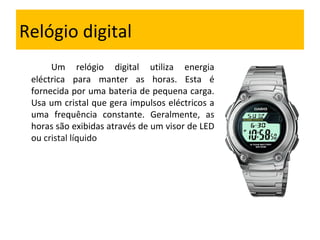 Relógio digital Um relógio digital utiliza energia eléctrica para manter as horas. Esta é fornecida por uma bateria de pequena carga. Usa um cristal que gera impulsos eléctricos a uma frequência constante. Geralmente, as horas são exibidas através de um visor de LED ou  cristal líquido  