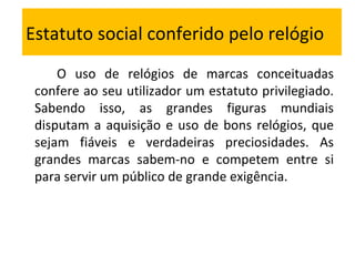 Estatuto social conferido pelo relógio O uso de relógios de marcas conceituadas confere ao seu utilizador um estatuto privilegiado. Sabendo isso, as grandes figuras mundiais disputam a aquisição e uso de bons relógios, que sejam fiáveis e verdadeiras preciosidades. As grandes marcas sabem-no e competem entre si para servir um público de grande exigência. 
