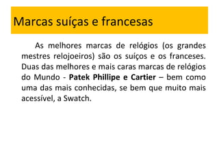 Marcas suíças e francesas As melhores marcas de relógios (os grandes mestres relojoeiros) são os suíços e os franceses. Duas das melhores e mais caras marcas de relógios do Mundo -  Patek Phillipe e Cartier  – bem como uma das mais conhecidas, se bem que muito mais acessível, a Swatch. 