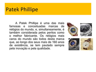 Patek Phillipe A Patek Phillipe é uma das mais famosas e conceituadas marcas de relógios do mundo, e, simultaneamente, é também considerada pelos peritos como o melhor fabricante. Os relógios mais caros do mundo são todos desta marca que, ao longo dos seus mais de 160 anos de existência, se tem pautado sempre pela inovação e pela qualidade. 