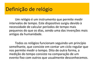 Definição de relógio Um relógio é um instrumento que permite medir intervalos de tempo. Este dispositivo surgiu devido à necessidade de calcular períodos de tempo mais pequenos do que os dias, sendo uma das invenções mais antigas da humanidade.   Todos os relógios funcionam seguindo um princípio semelhante, que consiste em contar um ciclo regular que nos permite medir o tempo. Dito de outra forma, a medição do tempo consiste na comparação de um evento fixo com outros que usualmente desconhecemos. 