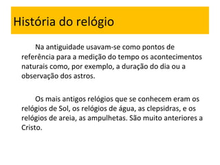História do relógio Na antiguidade usavam-se como pontos de referência para a medição do tempo os acontecimentos naturais como, por exemplo, a duração do dia ou a observação dos astros.  Os mais antigos relógios que se conhecem eram os relógios de Sol, os relógios de água, as clepsidras, e os relógios de areia, as ampulhetas. São muito anteriores a Cristo. 