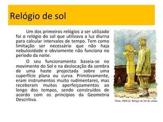 Relógio de sol Um dos primeiros relógios a ser utilizado foi o relógio do sol que utilizava a luz diurna para calcular intervalos de tempo. Tem como limitação ser necessário que não haja nebulosidade e obviamente não funciona no período da noite. O seu funcionamento baseia-se no movimento do Sol e na deslocação da sombra de uma haste projectada sobre uma superfície plana ou curva. Primitivamente, eram instrumentos muito rudimentares, mas receberam muitos aperfeiçoamentos ao longo dos tempos, sendo construídos de acordo com os princípios da Geometria Descritiva. China, 2500 aC, Rel ó gio de Sol de coluna. 