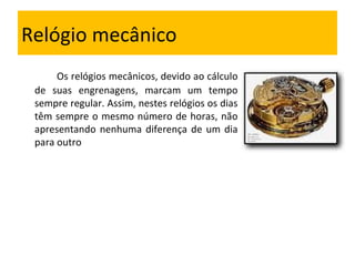 Relógio mecânico Os relógios mecânicos, devido ao cálculo de suas engrenagens, marcam um tempo sempre regular. Assim, nestes relógios os dias têm sempre o mesmo número de horas, não apresentando nenhuma diferença de um dia para outro 