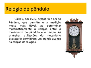 Relógio de pêndulo Galileu, em 1595, descobriu a Lei do Pêndulo, que permite uma medição muito mais fiável, ao determinar matematicamente a relação entre o movimento do pêndulo e o tempo. As primeiras utilizações do mecanismo oscilatório permitiram um grande avanço na criação de relógios. 