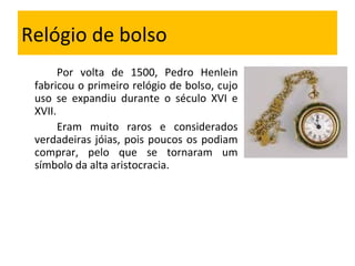 Relógio de bolso Por volta de 1500, Pedro Henlein fabricou o primeiro relógio de bolso, cujo uso se expandiu durante o século XVI e XVII. Eram muito raros e considerados verdadeiras jóias, pois poucos os podiam comprar, pelo que se tornaram um símbolo da alta aristocracia. 