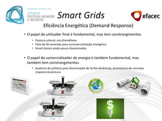 Smart Grids
            Eficiência Energética (Demand Response)
• O papel do utilizador final é fundamental, mas tem constrangimentos
    • Postura cultural, eco-friendliness
    • Falta de ferramentas para consciencialização energética
    • Smart homes ainda pouco disseminadas


• O papel do comercializador de energia é também fundamental, mas
  também tem constrangimentos
    • Ausência de políticas para dinamização de tarifas dinâmicas, promotoras de uma boa
      resposta da procura
 