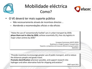 Mobilidade eléctrica
                                        Como?
• O VE deverá ter mais suporte público
   – Não necessariamente através de incentivos directos …
   – Atendendo a recomendações oficiais e não oficiais


    “Halve the use of ‘conventionally-fuelled’ cars in urban transport by 2030;
    phase them out in cities by 2050; achieve essentially CO2-free city logistics in
    major urban centres by 2030.”

                                                                European Commission WHITE PAPER
                                                      Roadmap to a Single European Transport Area
                                        Towards a competitive and resource efficient transport system
                                                                                           28/3/2011



    “Provide incentives to encourage greater use of public transport, and to reduce
    the distances people and goods travel.
    Promote electrification wherever possible, and support research into
    hydrogen and other alternative fuels for shipping and aviation.”
                                                                                   WWF report 2011
 