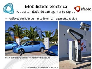 Mobilidade eléctrica
               A oportunidade do carregamento rápido
• A Efacec é o líder de mercado em carregamento rápido




Nissan Leaf Pan European Leaf Tour in Lisbon with Efacec QCs




                          1st service station in Europe with QC for GALP
 