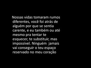 Nossas vidas tomaram rumos
diferentes, você foi atrás de
alguém por que se sentia
carente, e eu também ou até
mesmo pra tentar te
esquecer, te substituir, mas
impossível. Ninguém jamais
vai conseguir o teu espaço
reservado no meu coração
 