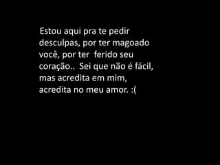 Estou aqui pra te pedir
desculpas, por ter magoado
você, por ter ferido seu
coração.. Sei que não é fácil,
mas acredita em mim,
acredita no meu amor. :(
 