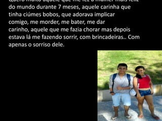 Quero muito aquele que me fez a mulher mais feliz
do mundo durante 7 meses, aquele carinha que
tinha ciúmes bobos, que adorava implicar
comigo, me morder, me bater, me dar
carinho, aquele que me fazia chorar mas depois
estava lá me fazendo sorrir, com brincadeiras.. Com
apenas o sorriso dele.
 