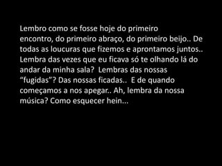Lembro como se fosse hoje do primeiro
encontro, do primeiro abraço, do primeiro beijo.. De
todas as loucuras que fizemos e aprontamos juntos..
Lembra das vezes que eu ficava só te olhando lá do
andar da minha sala? Lembras das nossas
“fugidas”? Das nossas ficadas.. E de quando
começamos a nos apegar.. Ah, lembra da nossa
música? Como esquecer hein...
 