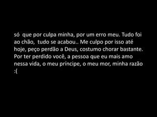 só que por culpa minha, por um erro meu. Tudo foi
ao chão, tudo se acabou.. Me culpo por isso até
hoje, peço perdão a Deus, costumo chorar bastante.
Por ter perdido você, a pessoa que eu mais amo
nessa vida, o meu príncipe, o meu mor, minha razão
:(
 