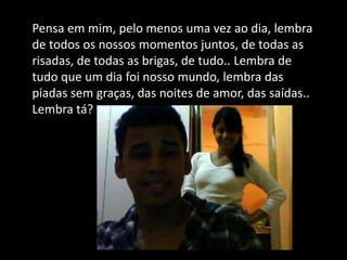 Pensa em mim, pelo menos uma vez ao dia, lembra
de todos os nossos momentos juntos, de todas as
risadas, de todas as brigas, de tudo.. Lembra de
tudo que um dia foi nosso mundo, lembra das
piadas sem graças, das noites de amor, das saídas..
Lembra tá?
 