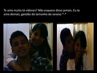 Te amo muito tá vidones? Não esquece disso jamais. Eu te
amo demais, gandão do tamanho do veveso *-*
 