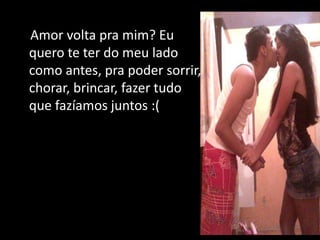 Amor volta pra mim? Eu
quero te ter do meu lado
como antes, pra poder sorrir,
chorar, brincar, fazer tudo
que fazíamos juntos :(
 