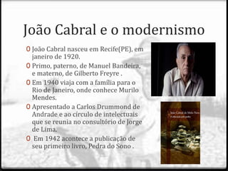 João Cabral e o modernismo 
0 João Cabral nasceu em Recife(PE), em 
janeiro de 1920. 
0 Primo, paterno, de Manuel Bandeira, 
e materno, de Gilberto Freyre . 
0 Em 1940 viaja com a família para o 
Rio de Janeiro, onde conhece Murilo 
Mendes. 
0 Apresentado a Carlos Drummond de 
Andrade e ao círculo de intelectuais 
que se reunia no consultório de Jorge 
de Lima. 
0 Em 1942 acontece a publicação de 
seu primeiro livro, Pedra do Sono . 
 