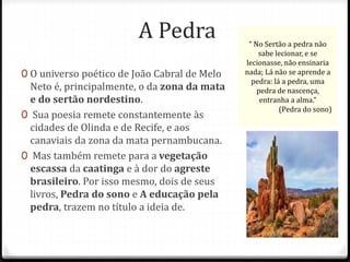 A Pedra 
0 O universo poético de João Cabral de Melo 
Neto é, principalmente, o da zona da mata 
e do sertão nordestino. 
0 Sua poesia remete constantemente às 
cidades de Olinda e de Recife, e aos 
canaviais da zona da mata pernambucana. 
0 Mas também remete para a vegetação 
escassa da caatinga e à dor do agreste 
brasileiro. Por isso mesmo, dois de seus 
livros, Pedra do sono e A educação pela 
pedra, trazem no título a ideia de. 
“ No Sertão a pedra não 
sabe lecionar, e se 
lecionasse, não ensinaria 
nada; Lá não se aprende a 
pedra: lá a pedra, uma 
pedra de nascença, 
entranha a alma.” 
(Pedra do sono) 
 