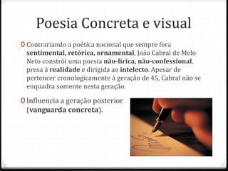 Poesia Concreta e visual 
0 Contrariando a poética nacional que sempre fora 
sentimental, retórica, ornamental, João Cabral de Melo 
Neto constrói uma poesia não-lírica, não-confessional, 
presa à realidade e dirigida ao intelecto. Apesar de 
pertencer cronologicamente à geração de 45, Cabral não se 
enquadra somente nesta geração. 
0 Influencia a geração posterior 
(vanguarda concreta). 
 