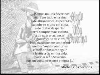 [...]Somos muitos Severinos 
iguais em tudo e na sina: 
a de abrandar estas pedras 
suando-se muito em cima, 
a de tentar despertar 
terra sempre mais extinta, 
a de querer arrancar 
algum roçado da cinza. 
Mas, para que me conheçam 
melhor Vossas Senhorias 
e melhor possam seguir 
a história de minha vida, 
passo a ser o Severino 
que em vossa presença emigra. [...] 
Morte e vida Severina 
 