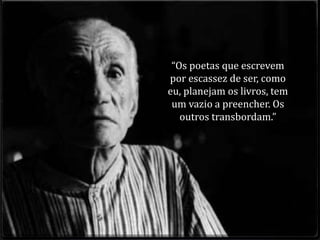 “Os poetas que escrevem 
por escassez de ser, como 
eu, planejam os livros, tem 
um vazio a preencher. Os 
outros transbordam.” 
 