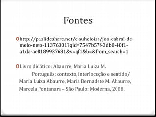 Fontes 
0 http://pt.slideshare.net/clauheloisa/joo-cabral-de-melo- 
neto-11376001?qid=7547b57f-3db8-40f1- 
a1da-ae8189937681&v=qf1&b=&from_search=1 
0 Livro didático: Abaurre, Maria Luiza M. 
Português: contexto, interlocução e sentido/ 
Maria Luiza Abaurre, Maria Bernadete M. Abaurre, 
Marcela Pontanara – São Paulo: Moderna, 2008. 
