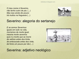 rafabebum.blogspot.com 
O meu nome é Severino, 
não tenho outro de pia. (...) 
Mas isso ainda diz pouco: 
há muitos na freguesia (...) 
Severino: alegoria do sertanejo 
E se somos Severinos 
iguais em tudo na vida, 
morremos de morte igual, 
mesma morte severina: 
que é a morte que se morre 
de velhice antes dos trinta, 
de emboscada antes dos vinte, 
de fome um pouco por dia (...) 
Severina: adjetivo neológico 
 