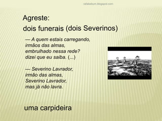 rafabebum.blogspot.com 
Agreste: 
dois funerais 
(dois Severinos) 
— A quem estais carregando, 
irmãos das almas, 
embrulhado nessa rede? 
dizei que eu saiba. (...) 
— Severino Lavrador, 
irmão das almas, 
Severino Lavrador, 
mas já não lavra. 
uma carpideira 
 