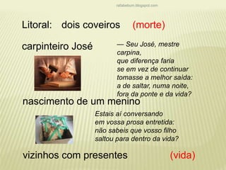 rafabebum.blogspot.com 
Litoral: 
dois coveiros 
carpinteiro José 
— Seu José, mestre 
carpina, 
que diferença faria 
se em vez de continuar 
tomasse a melhor saída: 
a de saltar, numa noite, 
fora da ponte e da vida? 
nascimento de um menino 
vizinhos com presentes 
(morte) 
Estais aí conversando 
em vossa prosa entretida: 
não sabeis que vosso filho 
saltou para dentro da vida? 
(vida) 
 