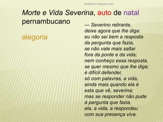 rafabebum.blogspot.com 
Morte e Vida Severina, auto de natal 
pernambucano 
alegoria 
— Severino retirante, 
deixe agora que lhe diga: 
eu não sei bem a resposta 
da pergunta que fazia, 
se não vale mais saltar 
fora da ponte e da vida; 
nem conheço essa resposta, 
se quer mesmo que lhe diga; 
é difícil defender, 
só com palavras, a vida, 
ainda mais quando ela é 
esta que vê, severina; 
mas se responder não pude 
à pergunta que fazia, 
ela, a vida, a respondeu 
com sua presença viva. 
 