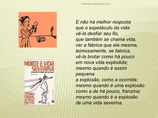 rafabebum.blogspot.com 
E não há melhor resposta 
que o espetáculo da vida: 
vê-la desfiar seu fio, 
que também se chama vida, 
ver a fábrica que ela mesma, 
teimosamente, se fabrica, 
vê-la brotar como há pouco 
em nova vida explodida; 
mesmo quando é assim 
pequena 
a explosão, como a ocorrida; 
mesmo quando é uma explosão 
como a de há pouco, franzina; 
mesmo quando é a explosão 
de uma vida severina. 
